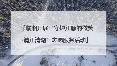临湘开展“守护江豚的微笑·清江清湖”志愿服务活动