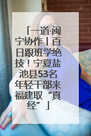 一道·闽宁协作丨百日跟班学绝技！宁夏盐池县53名年轻干部来福建取“真经”