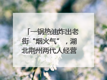 一锅热油炸出老街“烟火气”，湖北荆州两代人经营油炸摊32年