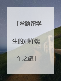 丝路留学生的别样端午之旅