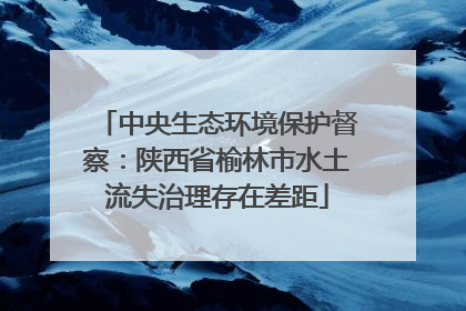 中央生态环境保护督察：陕西省榆林市水土流失治理存在差距
