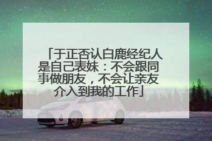 于正否认白鹿经纪人是自己表妹：不会跟同事做朋友，不会让亲友介入到我的工作