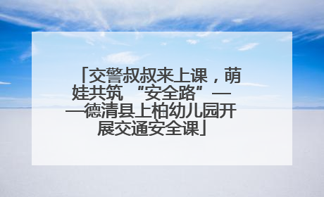 交警叔叔来上课，萌娃共筑 “安全路”——德清县上柏幼儿园开展交通安全课