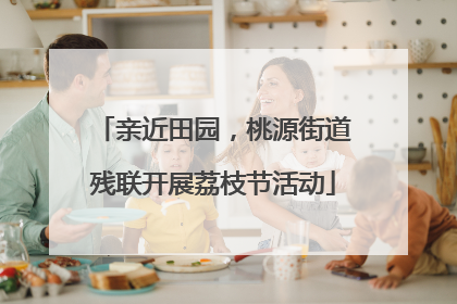 亲近田园，桃源街道残联开展荔枝节活动