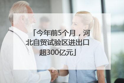 今年前5个月，河北自贸试验区进出口超300亿元