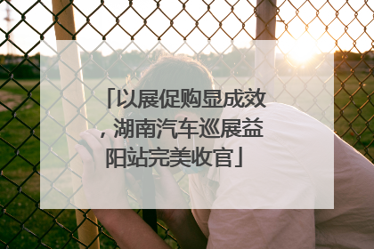 以展促购显成效，湖南汽车巡展益阳站完美收官