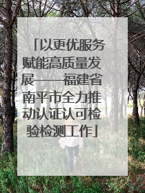 以更优服务赋能高质量发展——福建省南平市全力推动认证认可检验检测工作
