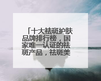 十大祛斑护肤品牌排行榜，国家唯一认证的祛斑产品，祛斑美白提亮