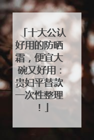 十大公认好用的防晒霜，便宜大碗又好用：贵妇平替款一次性整理！