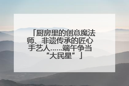 厨房里的创意魔法师、非遗传承的匠心手艺人……端午争当“大民星”