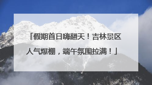 假期首日嗨翻天！吉林景区人气爆棚，端午氛围拉满！