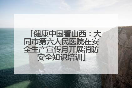健康中国看山西：大同市第六人民医院在安全生产宣传月开展消防安全知识培训