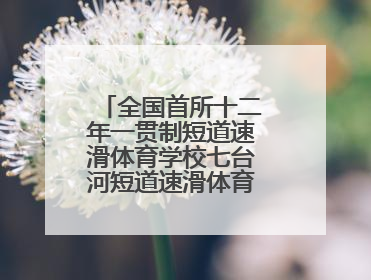 全国首所十二年一贯制短道速滑体育学校七台河短道速滑体育学校启动招生