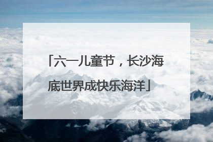 六一儿童节，长沙海底世界成快乐海洋