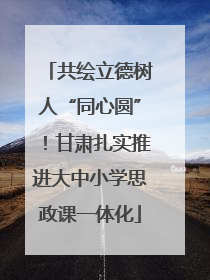 共绘立德树人“同心圆”！甘肃扎实推进大中小学思政课一体化