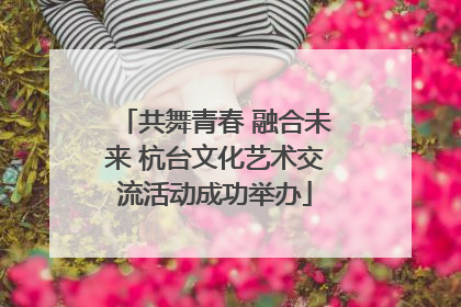 共舞青春 融合未来 杭台文化艺术交流活动成功举办