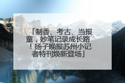 制香、考古、当报童，妙笔记录成长路！扬子晚报苏州小记者特刊焕新登场