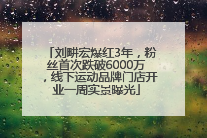 刘畊宏爆红3年，粉丝首次跌破6000万，线下运动品牌门店开业一周实景曝光