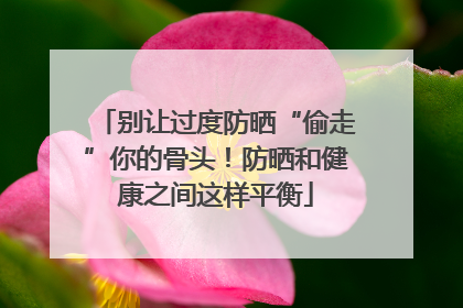 别让过度防晒“偷走”你的骨头！防晒和健康之间这样平衡