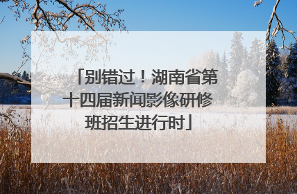 别错过！湖南省第十四届新闻影像研修班招生进行时