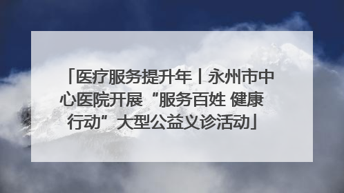 医疗服务提升年丨永州市中心医院开展“服务百姓 健康行动”大型公益义诊活动