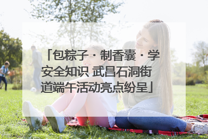 包粽子・制香囊・学安全知识 武昌石洞街道端午活动亮点纷呈