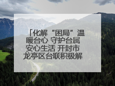 化解“困局”温暖台心 守护台属安心生活 开封市龙亭区台联积极解决台属生活难题