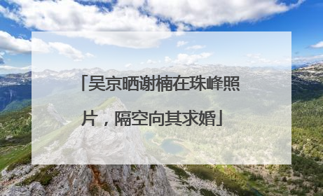 吴京晒谢楠在珠峰照片，隔空向其求婚