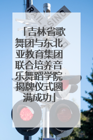 吉林省歌舞团与东北亚教育集团联合培养音乐舞蹈学院揭牌仪式圆满成功