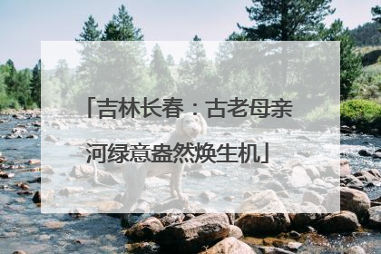 吉林长春：古老母亲河绿意盎然焕生机