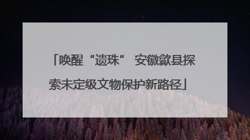 唤醒“遗珠” 安徽歙县探索未定级文物保护新路径