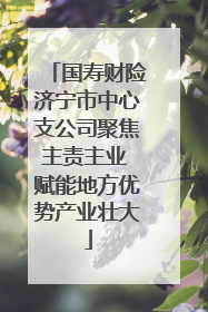 国寿财险济宁市中心支公司聚焦主责主业 赋能地方优势产业壮大
