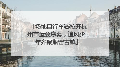 场地自行车赛拉开杭州市运会序幕，追风少年齐聚瓶窑古镇