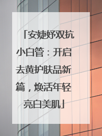 安婕妤双抗小白管：开启去黄护肤品新篇，焕活年轻亮白美肌