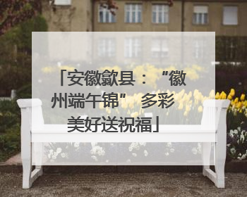 安徽歙县：“徽州端午锦” 多彩美好送祝福