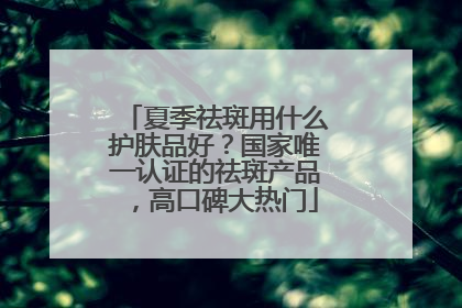 夏季祛斑用什么护肤品好？国家唯一认证的祛斑产品，高口碑大热门