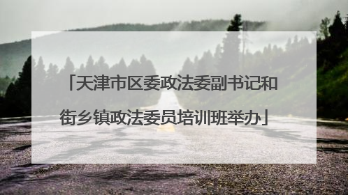 天津市区委政法委副书记和街乡镇政法委员培训班举办