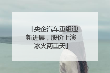 央企汽车重组迎新进展，股价上演冰火两重天
