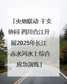 央地联动 干支协同 四川合江开展2025年长江-赤水河水上综合应急演练