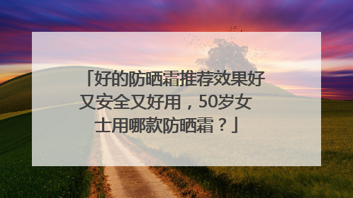 好的防晒霜推荐效果好又安全又好用，50岁女士用哪款防晒霜？