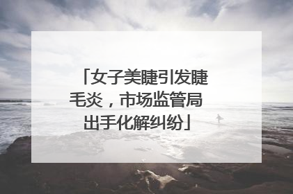 女子美睫引发睫毛炎，市场监管局出手化解纠纷