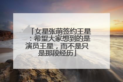 女星张萌签约王星：希望大家想到的是演员王星，而不是只是那段经历