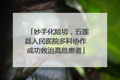 妙手化险境，五莲县人民医院多科协作成功救治高危患者