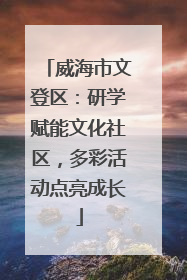威海市文登区：研学赋能文化社区，多彩活动点亮成长
