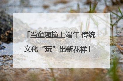 当童趣撞上端午 传统文化“玩”出新花样