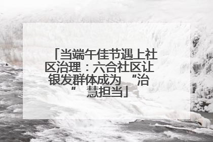 当端午佳节遇上社区治理：六合社区让银发群体成为 “治” 慧担当