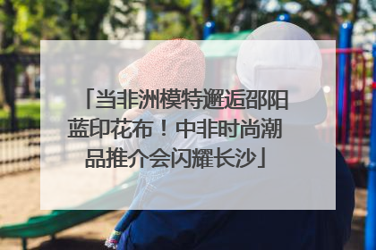 当非洲模特邂逅邵阳蓝印花布！中非时尚潮品推介会闪耀长沙