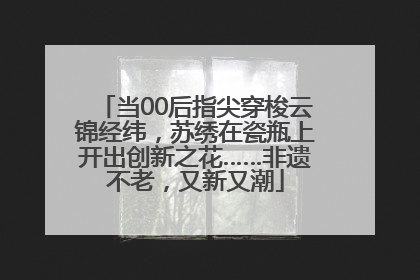 当00后指尖穿梭云锦经纬，苏绣在瓷瓶上开出创新之花……非遗不老，又新又潮