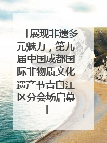 展现非遗多元魅力，第九届中国成都国际非物质文化遗产节青白江区分会场启幕