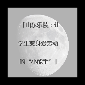 山东乐陵：让学生变身爱劳动的“小能手”